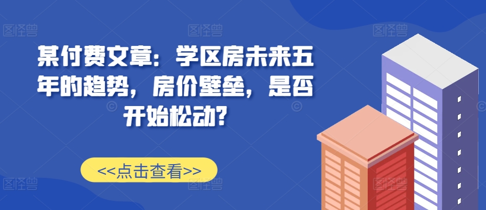 某付费文章：学区房未来五年的趋势，房价壁垒，是否开始松动?-艾客创业网