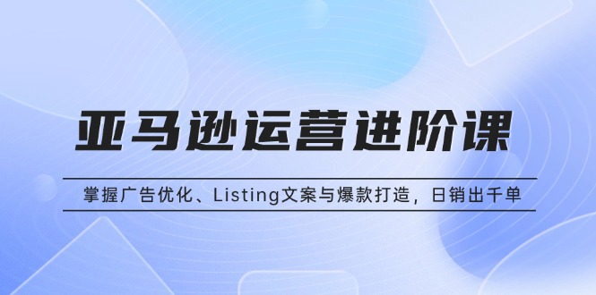 亚马逊运营进阶课：掌握广告优化、Listing文案与爆款打造，日销出千单-艾客创业网