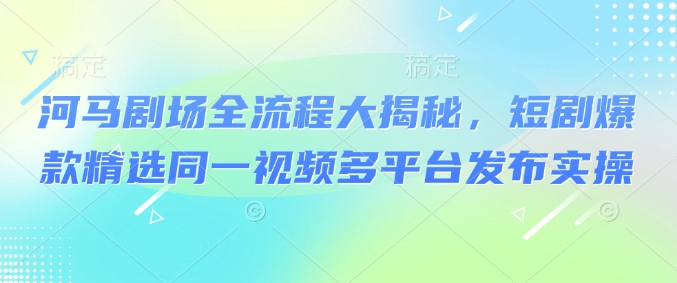 河马剧场全流程大揭秘，短剧爆款精选同一视频多平台发布实操-艾客创业网