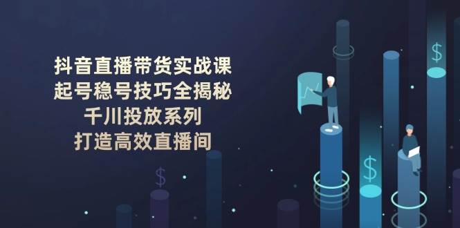 抖音直播带货实战课：起号稳号技巧全揭秘, 千川投放系列, 打造高效直播间-艾客创业网