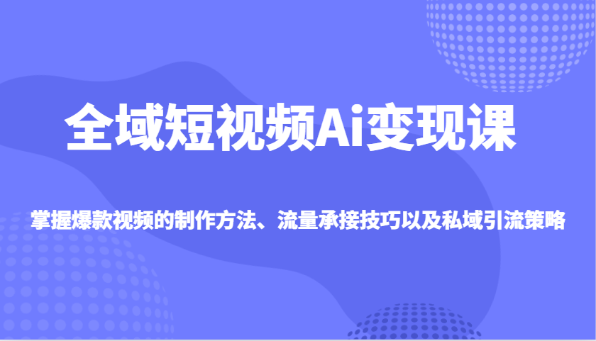 全域短视频Ai变现课，掌握爆款视频的制作方法、流量承接技巧以及私域引流策略-艾客创业网
