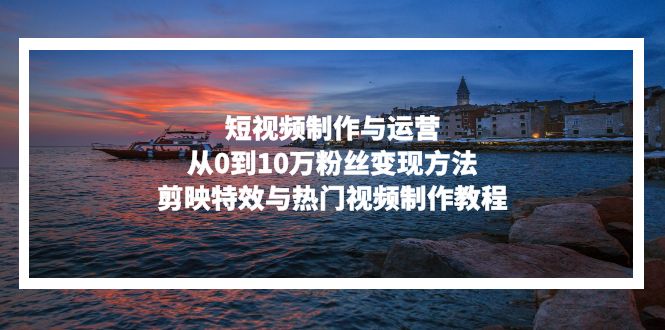 短视频制作与运营，从0到10万粉丝变现方法，剪映特效与热门视频制作教程-艾客创业网