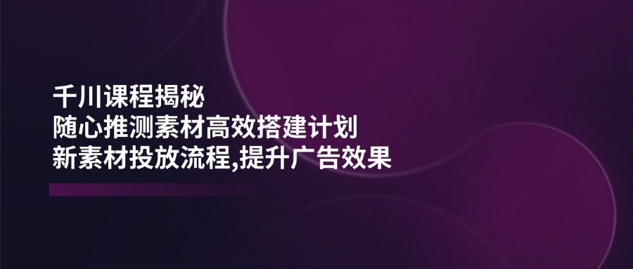 千川课程揭秘：随心推测素材高效搭建计划,新素材投放流程,提升广告效果-艾客创业网