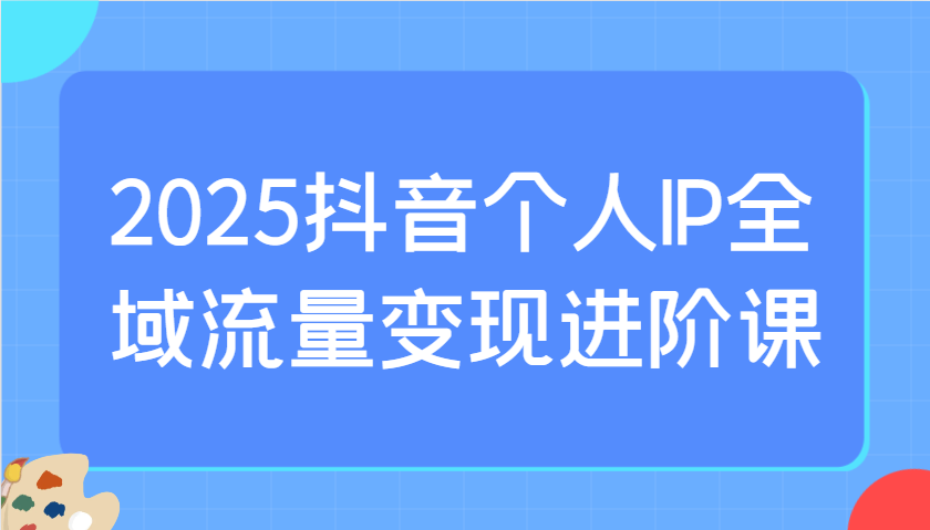 2025抖音个人IP全域流量变现进阶课：选爆品、抖音付费投流、千川投流实操及优化等-艾客创业网