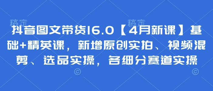 抖音图文带货16.0【4月新课】基础+精英课，新增原创实拍、视频混剪、选品实操，各细分赛道实操-艾客创业网