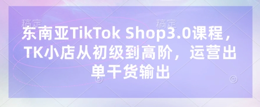 东南亚TikTok Shop3.0课程，TK小店?从初级到高阶，运营出单干货输出-艾客创业网