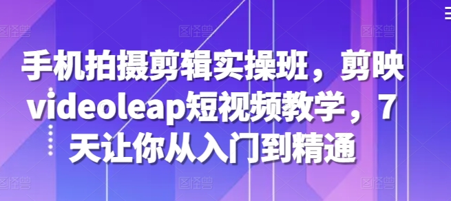 手机拍摄剪辑实操班，剪映videoleap短视频教学，7天让你从入门到精通-艾客创业网
