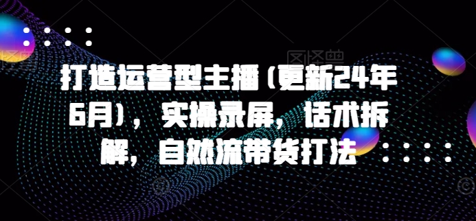 打造运营型主播(更新25年4月)，实操录屏，话术拆解，自然流带货打法-艾客创业网